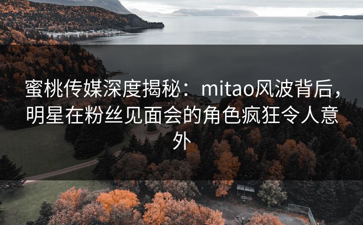 蜜桃传媒深度揭秘：mitao风波背后，明星在粉丝见面会的角色疯狂令人意外