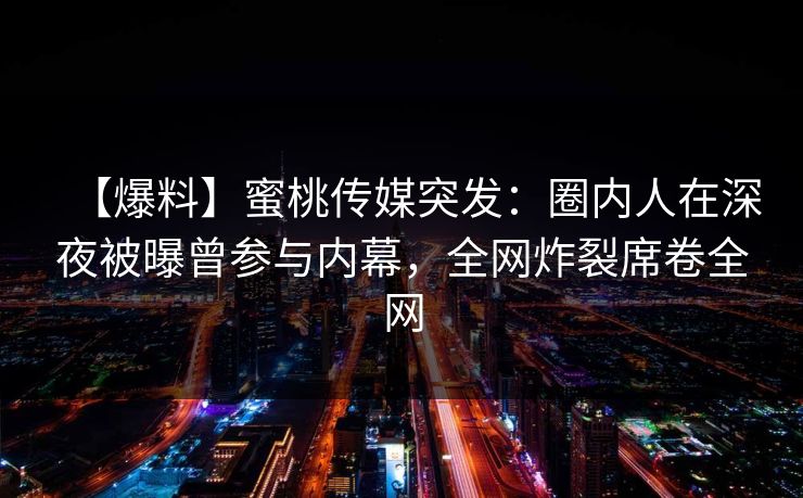 【爆料】蜜桃传媒突发:圈内人在深夜被曝曾参与内幕,全网炸裂席卷全网 【爆料】蜜桃传媒突发:圈内人在深夜被曝曾参与内幕,全网炸裂席卷全网