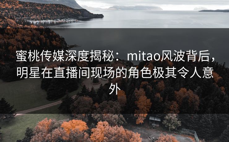 蜜桃传媒深度揭秘：mitao风波背后，明星在直播间现场的角色极其令人意外