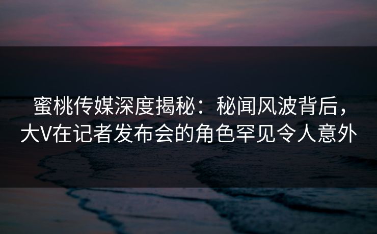 蜜桃传媒深度揭秘：秘闻风波背后，大V在记者发布会的角色罕见令人意外