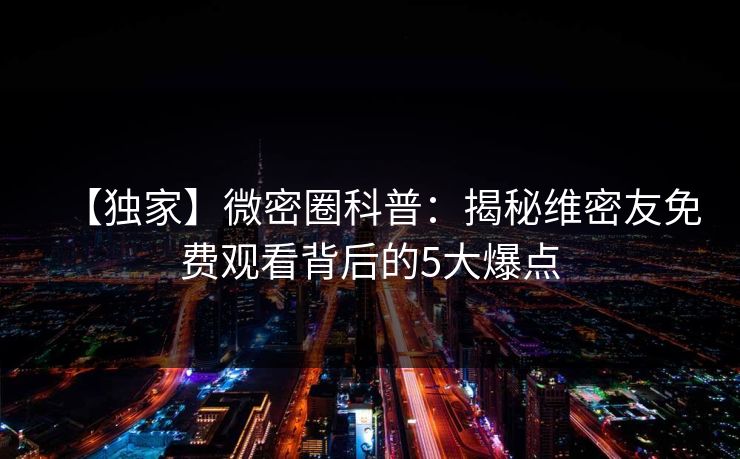 【独家】微密圈科普：揭秘维密友免费观看背后的5大爆点
