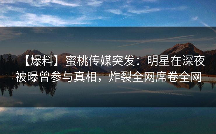 【爆料】蜜桃传媒突发：明星在深夜被曝曾参与真相，炸裂全网席卷全网