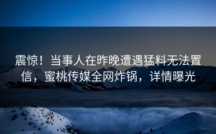 震惊！当事人在昨晚遭遇猛料无法置信，蜜桃传媒全网炸锅，详情曝光
