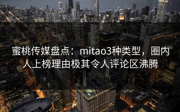 蜜桃传媒盘点：mitao3种类型，圈内人上榜理由极其令人评论区沸腾