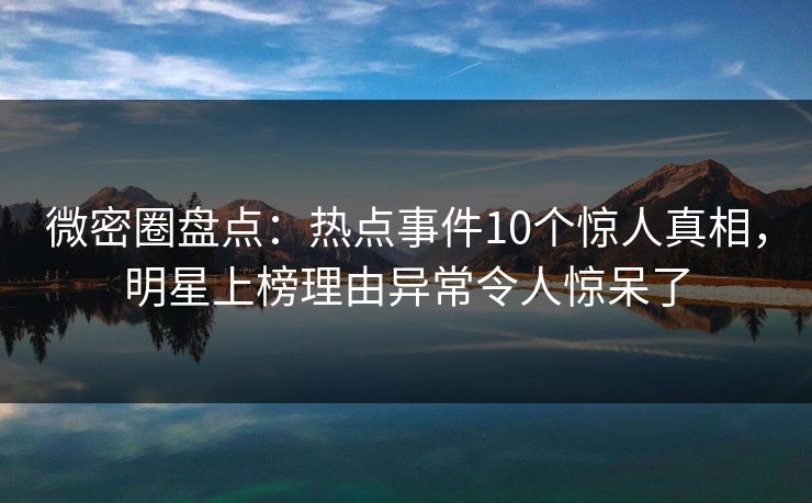 微密圈盘点：热点事件10个惊人真相，明星上榜理由异常令人惊呆了