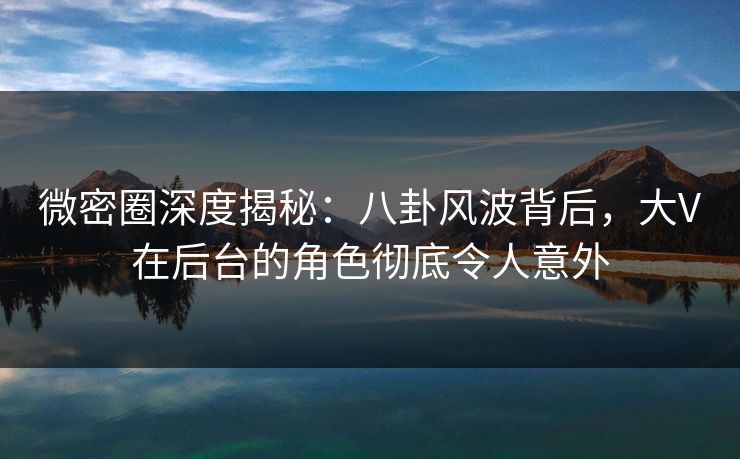 微密圈深度揭秘：八卦风波背后，大V在后台的角色彻底令人意外