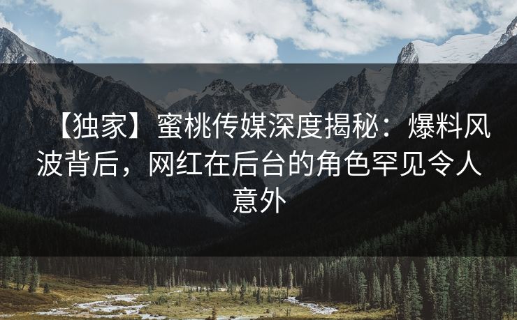 【独家】蜜桃传媒深度揭秘：爆料风波背后，网红在后台的角色罕见令人意外