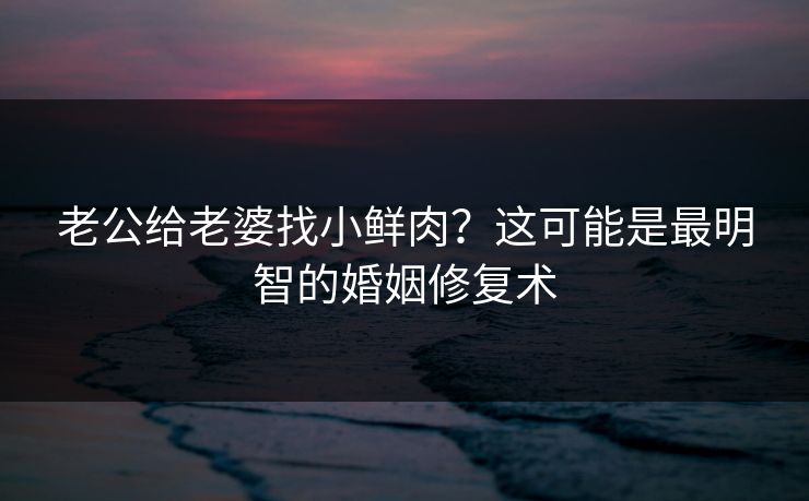 老公给老婆找小鲜肉?这可能是最明智的婚姻修复术 老公给老婆找小鲜肉?这可能是最明智的婚姻修复术