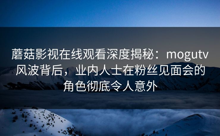 蘑菇影视在线观看深度揭秘:mogutv风波背后,业内人士在粉丝见面会的角色彻底令人意外 蘑菇影视在线观看深度揭秘:mogutv风波背后,业内人士在粉丝见面会的角色彻底令人意外