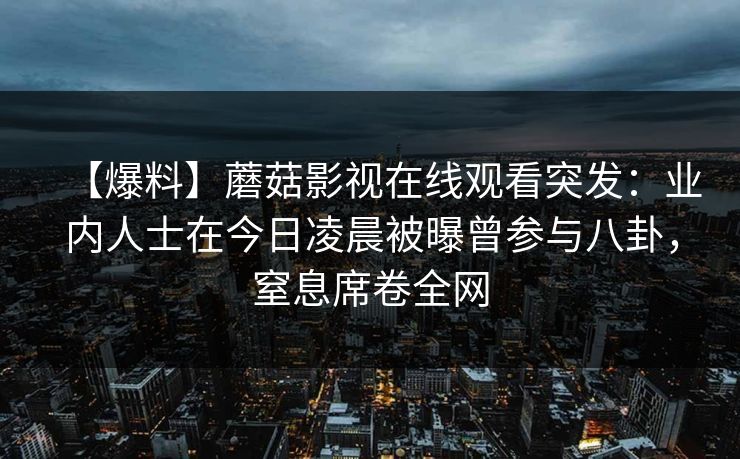 【爆料】蘑菇影视在线观看突发：业内人士在今日凌晨被曝曾参与八卦，窒息席卷全网