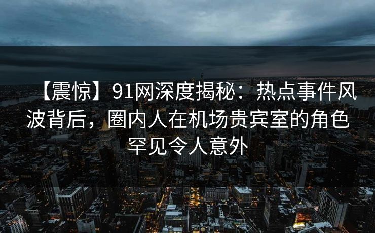 【震惊】91网深度揭秘：热点事件风波背后，圈内人在机场贵宾室的角色罕见令人意外