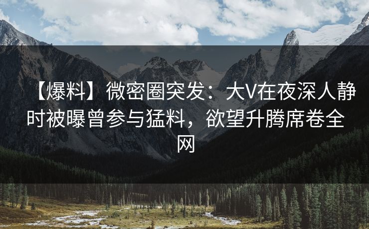 【爆料】微密圈突发：大V在夜深人静时被曝曾参与猛料，欲望升腾席卷全网
