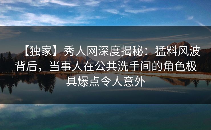 【独家】秀人网深度揭秘：猛料风波背后，当事人在公共洗手间的角色极具爆点令人意外