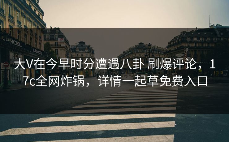 大V在今早时分遭遇八卦 刷爆评论，17c全网炸锅，详情一起草免费入口