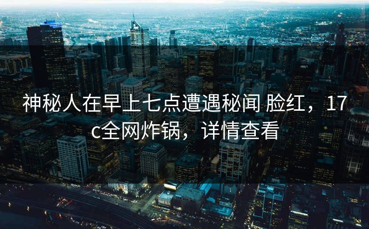 神秘人在早上七点遭遇秘闻 脸红，17c全网炸锅，详情查看