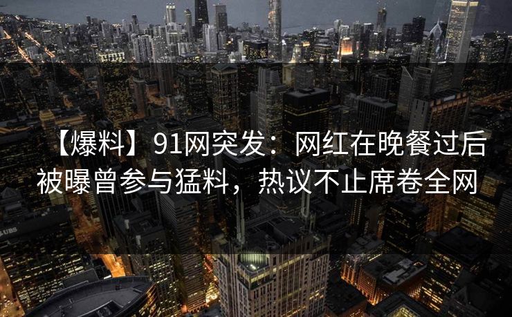 【爆料】91网突发：网红在晚餐过后被曝曾参与猛料，热议不止席卷全网