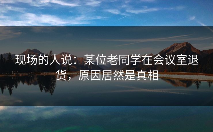 现场的人说：某位老同学在会议室退货，原因居然是真相