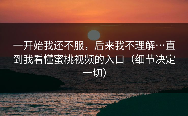 一开始我还不服，后来我不理解…直到我看懂蜜桃视频的入口（细节决定一切）