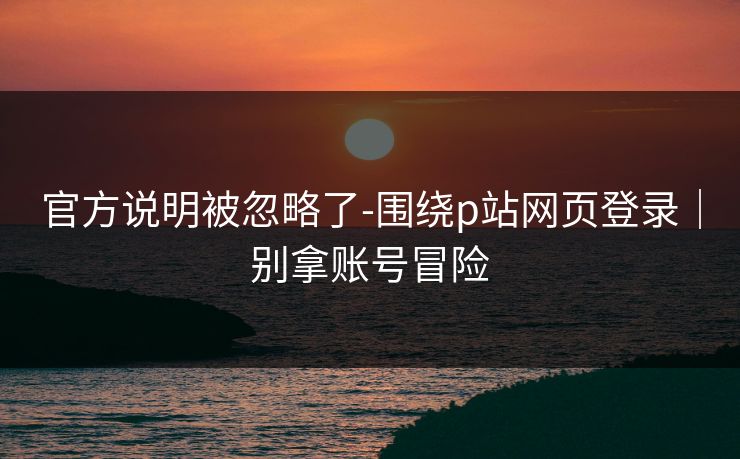 官方说明被忽略了-围绕p站网页登录｜别拿账号冒险