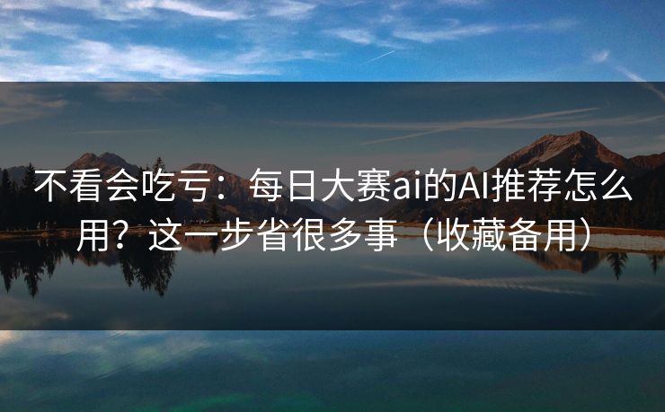 不看会吃亏：每日大赛ai的AI推荐怎么用？这一步省很多事（收藏备用）
