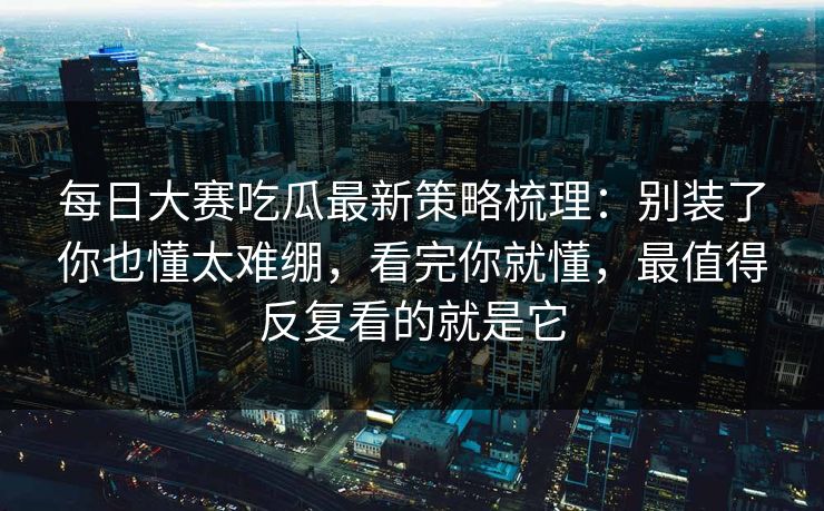 每日大赛吃瓜最新策略梳理：别装了你也懂太难绷，看完你就懂，最值得反复看的就是它