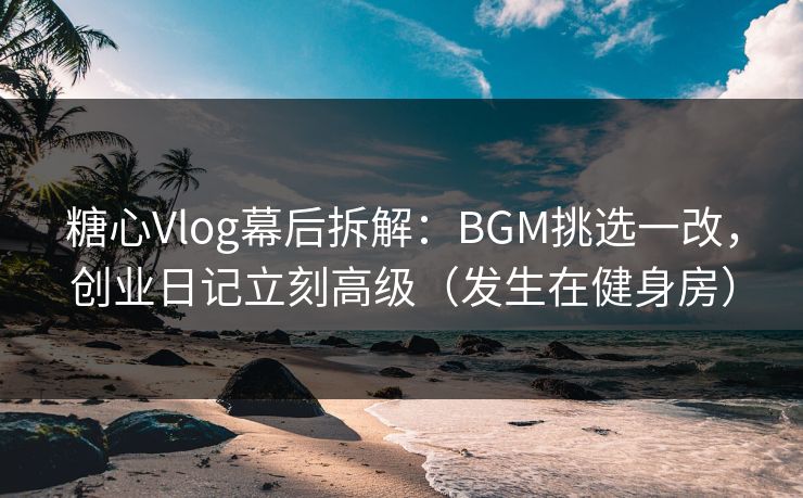 糖心Vlog幕后拆解：BGM挑选一改，创业日记立刻高级（发生在健身房）