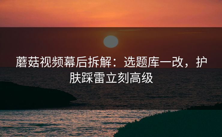 蘑菇视频幕后拆解：选题库一改，护肤踩雷立刻高级