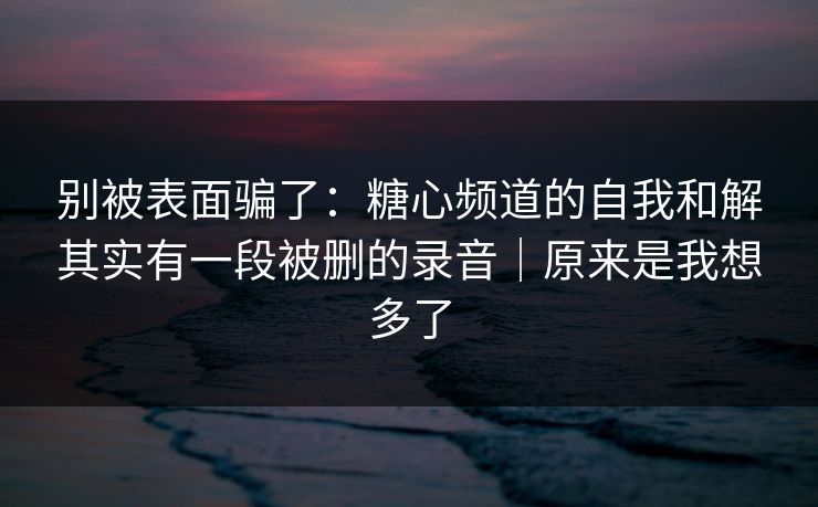 别被表面骗了:糖心频道的自我和解其实有一段被删的录音|原来是我想多了 别被表面骗了:糖心频道的自我和解其实有一段被删的录音|原来是我想多了