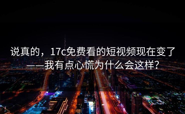 说真的，17c免费看的短视频现在变了——我有点心慌为什么会这样？