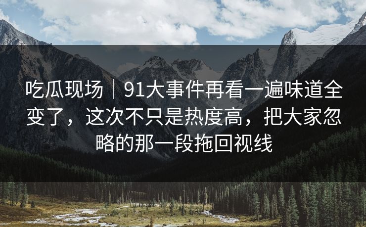 吃瓜现场｜91大事件再看一遍味道全变了，这次不只是热度高，把大家忽略的那一段拖回视线
