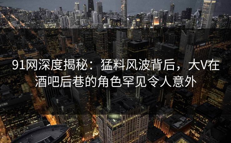 91网深度揭秘：猛料风波背后，大V在酒吧后巷的角色罕见令人意外