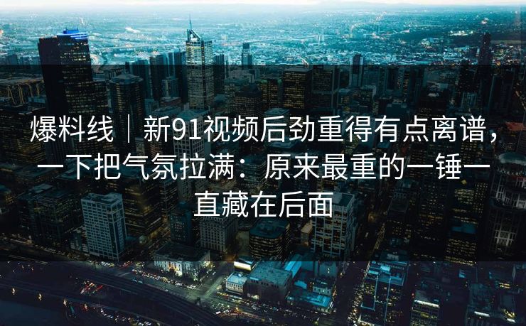 爆料线｜新91视频后劲重得有点离谱，一下把气氛拉满：原来最重的一锤一直藏在后面